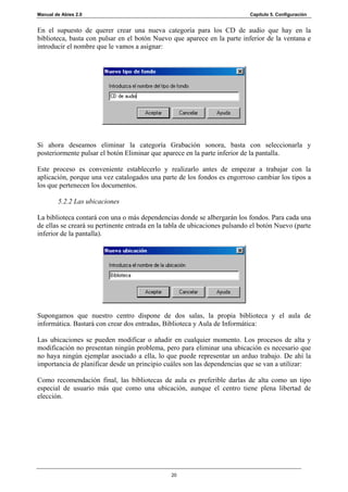 Manual de Abies 2.0                                                         Capítulo 5. Configuración


En el supuesto de querer crear una nueva categoría para los CD de audio que hay en la
biblioteca, basta con pulsar en el botón Nuevo que aparece en la parte inferior de la ventana e
introducir el nombre que le vamos a asignar:




Si ahora deseamos eliminar la categoría Grabación sonora, basta con seleccionarla y
posteriormente pulsar el botón Eliminar que aparece en la parte inferior de la pantalla.

Este proceso es conveniente establecerlo y realizarlo antes de empezar a trabajar con la
aplicación, porque una vez catalogados una parte de los fondos es engorroso cambiar los tipos a
los que pertenecen los documentos.

        5.2.2 Las ubicaciones

La biblioteca contará con una o más dependencias donde se albergarán los fondos. Para cada una
de ellas se creará su pertinente entrada en la tabla de ubicaciones pulsando el botón Nuevo (parte
inferior de la pantalla).




Supongamos que nuestro centro dispone de dos salas, la propia biblioteca y el aula de
informática. Bastará con crear dos entradas, Biblioteca y Aula de Informática:

Las ubicaciones se pueden modificar o añadir en cualquier momento. Los procesos de alta y
modificación no presentan ningún problema, pero para eliminar una ubicación es necesario que
no haya ningún ejemplar asociado a ella, lo que puede representar un arduo trabajo. De ahí la
importancia de planificar desde un principio cuáles son las dependencias que se van a utilizar:

Como recomendación final, las bibliotecas de aula es preferible darlas de alta como un tipo
especial de usuario más que como una ubicación, aunque el centro tiene plena libertad de
elección.




                                                20
 