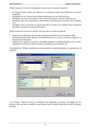 Manual de Abies 2.0                                                          Capítulo 5. Configuración


Desde el punto de vista de los ejemplares, hay que tener en cuenta lo siguiente:

-   Si tenemos fondo antiguo que además de no prestarse tendrá unas condiciones de acceso
    especiales.
-   Ejemplares de uso frecuente que tendrán un préstamo con una duración breve.
-   Ejemplares que no se van a prestar como son los diccionarios, obras de referencia, etc.
-   Ejemplares que sólo se prestarán en determinadas circunstancias (vacaciones, fin de semana,
    etc.).
-   Ejemplares que se prestarán en función del tipo de usuario, por ejemplo obras únicamente
    prestables a profesores o personal del centro.

Desde el punto de vista de los usuarios, hay que tener en cuenta lo siguiente:

-   Edades de los estudiantes, pues puede ser oportuno diferenciarlos por tramos de edad.
-   Si el personal del centro, docente o de administración van a estar en la misma categoría o se
    hará una para cada grupo.
-   Analizar otros grupos de personas vinculadas temporal o permanentemente con el centro:
    estudiantes en prácticas, objetores, padres, animadores socioculturales, etc.

A la pantalla de Política de préstamo se accede desde el menú herramientas. Su apariencia es la
siguiente:




En el bloque “Tipos de lector” se establecen las categorías de lectores. Se dispone de tres
botones: crear uno nuevo, modificar (equivalente a hacer un doble click sobre uno de los tipos) y
eliminar.




                                                23
 