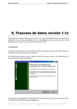 Manual de Abies 2.0                                          Capítulo 6. Trasvase de datos versión 1.1c




      6. Trasvase de datos versión 1.1c
Para preservar el trabajo realizado en la versión 1.1C, hay que adaptarlo al nuevo formato de la
aplicación ya que no son compatibles entre sí. Esta adaptación o trasvase se realiza de forma
automática por un programa que se debe instalar previamente.


6.1 Instalación

El proceso de instalación se inicia desde el menú de arranque del cdrom de Abies. Basta con
seleccionar la opción asociada a este programa.

Un asistente guía el proceso que es rápido y sencillo. Los pasos a seguir son prácticamente los
mismos que para la aplicación Abies:




Conviene que este programa se instale dentro del mismo directorio en el que se encuentra Abies,
y también dentro del mismo grupo de programas.


                                               25
 