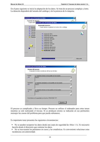 Manual de Abies 2.0                                            Capítulo 6. Trasvase de datos versión 1.1c


En el paso siguiente se inicia la adaptación de los datos. Se trata de un proceso complejo y lento.
La duración dependerá del tamaño del catálogo y de la potencia de la máquina.




El proceso es complicado y lleva su tiempo. Procure no utilizar el ordenador para otras tareas
mientras se esté realizando el travase. Si se producen errores se indicarán en sus pertinentes
mensajes las causas del problema para que pueda subsanarse.


Es importante tener presentes las siguientes circunstancias:

     No se pueden recuperar los datos desde una copia de seguridad de Abies 1.1c. Es necesario
  hacerlo desde el directorio que contiene los datos.
     No se trasvasarán los préstamos en curso y las estadísticas. Es conveniente solucionar estas
  incidencias con anterioridad.

                                                29
 