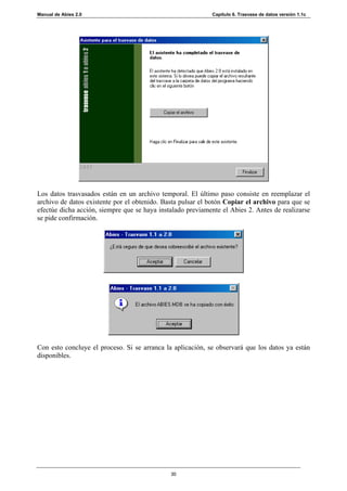 Manual de Abies 2.0                                         Capítulo 6. Trasvase de datos versión 1.1c




Los datos trasvasados están en un archivo temporal. El último paso consiste en reemplazar el
archivo de datos existente por el obtenido. Basta pulsar el botón Copiar el archivo para que se
efectúe dicha acción, siempre que se haya instalado previamente el Abies 2. Antes de realizarse
se pide confirmación.




Con esto concluye el proceso. Si se arranca la aplicación, se observará que los datos ya están
disponibles.




                                              30
 