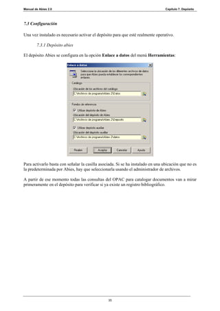 Manual de Abies 2.0                                                              Capítulo 7. Depósito




7.3 Configuración

Una vez instalado es necesario activar el depósito para que esté realmente operativo.

        7.3.1 Depósito abies

El depósito Abies se configura en la opción Enlace a datos del menú Herramientas:




Para activarlo basta con señalar la casilla asociada. Si se ha instalado en una ubicación que no es
la predeterminada por Abies, hay que seleccionarla usando el administrador de archivos.

A partir de ese momento todas las consultas del OPAC para catalogar documentos van a mirar
primeramente en el depósito para verificar si ya existe un registro bibliográfico.




                                                35
 