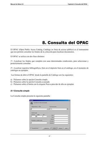 Manual de Abies 2.0                                                     Capítulo 8. Consulta del OPAC




                                       8. Consulta del OPAC
El OPAC (Open Public Acces Catalog, Catálogo en línea de acceso público) es el instrumento
que nos permite consultar los fondos de la colección para localizar documentos.

El OPAC se utiliza con dos fines distintos:

1º.- Localizar los fondos que cumplen con unas determinadas condiciones, para seleccionar y
posteriormente consultar.

2º.- Localizar registros bibliográficos, bien en el depósito bien en el catálogo, en el momento de
catalogar un ejemplar.

Las formas de abrir el OPAC desde la pantalla de Catálogo son las siguientes:

a) Pulsamos sobre la opción Consulta simple.
b) Pulsamos sobre la opción Consulta avanzada
c) Pulsamos sobre el botón con la etiqueta Nueva para dar de alta un ejemplar.


8.1 Consulta simple

La Consulta simple presenta la siguiente pantalla:




                                                37
 