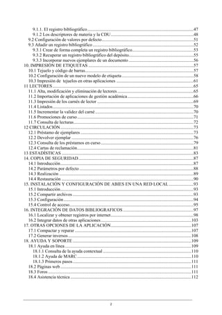 9.1.1. El registro bibliográfico...............................................................................................47
     9.1.2 Los descriptores de materia y la CDU..........................................................................48
  9.2 Configuración de valores por defecto..................................................................................51
  9.3 Añadir un registro bibliográfico ..........................................................................................52
     9.3.1 Crear de forma completa un registro bibliográfico.......................................................53
     9.3.2 Recuperar un registro bibliográfico del depósito..........................................................55
     9.3.3 Incorporar nuevos ejemplares de un documento ..........................................................56
10. IMPRESIÓN DE ETIQUETAS ..............................................................................................57
  10.1 Tejuelo y código de barras.................................................................................................57
  10.2 Configuración de un nuevo modelo de etiqueta ................................................................58
  10.3 Impresión de tejuelos en otras aplicaciones .....................................................................61
11 LECTORES ..............................................................................................................................65
  11.1 Alta, modificación y eliminación de lectores ....................................................................65
  11.2 Importación de aplicaciones de gestión académica ...........................................................66
  11.3 Impresión de los carnés de lector ......................................................................................69
  11.4 Listados..............................................................................................................................70
  11.5 Incrementar la validez del carné ........................................................................................70
  11.6 Promociones de curso ........................................................................................................71
  11.7 Consulta de lecturas...........................................................................................................72
12 CIRCULACIÓN .......................................................................................................................73
  12.1 Préstamo de ejemplares .....................................................................................................73
  12.2 Devolver ejemplar .............................................................................................................76
  12.3 Consulta de los préstamos en curso ...................................................................................79
  12.4 Cartas de reclamación........................................................................................................81
13 ESTADÍSTICAS ......................................................................................................................83
14. COPIA DE SEGURIDAD.......................................................................................................87
  14.1 Introducción.......................................................................................................................87
  14.2 Parámetros por defecto ......................................................................................................88
  14.3 Realización ........................................................................................................................89
  14.4 Restauración ......................................................................................................................90
15. INSTALACIÓN Y CONFIGURACIÓN DE ABIES EN UNA RED LOCAL ......................93
  15.1 Introducción.......................................................................................................................93
  15.2 Compartir archivos ............................................................................................................93
  15.3 Configuración ....................................................................................................................94
  15.4 Control de acceso...............................................................................................................95
16. INTEGRACIÓN DE DATOS BIBLIOGRAFICOS ...............................................................97
  16.1 Localizar y obtener registros por internet..........................................................................98
  16.2 Integrar datos de otras aplicaciones.................................................................................103
17. OTRAS OPCIONES DE LA APLICACIÓN........................................................................107
  17.1 Compactar y reparar ........................................................................................................107
  17.2 Generar inversos ..............................................................................................................108
18. AYUDA Y SOPORTE ..........................................................................................................109
  18.1 Ayuda en línea .................................................................................................................109
     18.1.1 Consulta de la ayuda contextual ...............................................................................110
     18.1.2 Ayuda de MARC ......................................................................................................110
     18.1.3 Primeros pasos..........................................................................................................111
  18.2 Páginas web .....................................................................................................................111
  18.3 Foros ................................................................................................................................111
  18.4 Asistencia técnica ............................................................................................................112




                                                                       2
 
