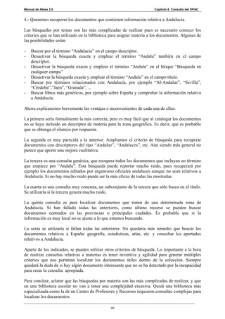 Manual de Abies 2.0                                                    Capítulo 8. Consulta del OPAC


4.- Queremos recuperar los documentos que contienen información relativa a Andalucía.

Las búsquedas por temas son las más complicadas de realizar pues es necesario conocer los
criterios que se han utilizado en la biblioteca para asignar materia a los documentos. Algunas de
las posibilidades serán:

-   Buscar por el término “Andalucia” en el campo descriptor.
-   Desactivar la búsqueda exacta y emplear el término “Andalu” también en el campo
    descriptor.
-   Desactivar la búsqueda exacta y emplear el término “Andalu” en el bloque “Búsqueda en
    cualquier campo”
-   Desactivar la búsqueda exacta y emplear el término “Andalu” en el campo título.
-   Buscar por términos relacionados con Andalucía, por ejemplo “Al-Andalus”, “Sevilla”,
    “Córdoba”,”Jaén”, “Granada”, ...
-   Buscar libros más genéricos, por ejemplo sobre España y comprobar la información relativa
    a Andalucía.

Ahora explicaremos brevemente las ventajas e inconvenientes de cada una de ellas:

La primera sería formalmente la más correcta, pero es muy fácil que al catalogar los documentos
no se haya incluido un descriptor de materia para la zona geográfica. Es decir, que es probable
que se obtenga el silencio por respuesta.

La segunda es muy parecida a la anterior. Ampliamos el criterio de búsqueda para recuperar
documentos con descriptores del tipo “Andaluz”, “Andaluces”, etc. Aún siendo más general no
parece que aporte una mejora cualitativa.

La tercera es una consulta genérica, que recupera todos los documentos que incluyan un término
que empiece por “Andalu”. Esta búsqueda puede reportar mucho ruido, pues recuperará por
ejemplo los documentos editados por organismo oficiales andaluces aunque no sean relativos a
Andalucía. Si no hay mucho ruido puede ser la más eficaz de todas las mostradas.

La cuarta es una consulta muy concreta, un subconjunto de la tercera que sólo busca en el título.
Se utilizaría si la tercera genera mucho ruido.

La quinta consulta es para localizar documentos que traten de una determinada zona de
Andalucía. Si han fallado todas las anteriores, como último recurso se pueden buscar
documentos centrados en las provincias o principales ciudades. Es probable que si la
información es muy local no se ajuste a lo que estamos buscando.

La sexta se utilizaría si fallan todas las anteriores. No quedaría más remedio que buscar los
documentos relativos a España: geografía, estadísticas, atlas, etc. y consultar los apartados
relativos a Andalucía.

Aparte de los indicados, se pueden utilizar otros criterios de búsqueda. Lo importante a la hora
de realizar consultas relativas a materias es tener inventiva y agilidad para generar múltiples
criterios que nos permitan localizar los documentos útiles dentro de la colección. Siempre
quedará la duda de si hay algún documento interesante que no se ha detectado por la incapacidad
para crear la consulta apropiada.

Para concluir, aclarar que las búsquedas por materia son las más complicadas de realizar, y que
en una biblioteca escolar no van a tener una complejidad excesiva. Quizá una biblioteca más
especializada como la de un Centro de Profesores y Recursos requieren consultas complejas para
localizar los documentos.

                                               40
 
