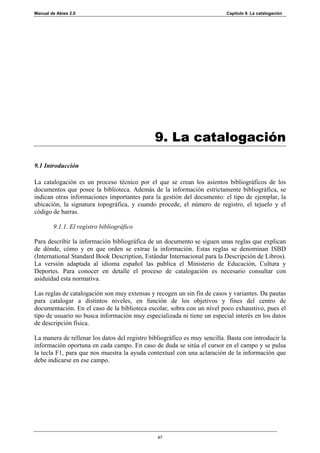 Manual de Abies 2.0                                                        Capítulo 9. La catalogación




                                               9. La catalogación

9.1 Introducción

La catalogación es un proceso técnico por el que se crean los asientos bibliográficos de los
documentos que posee la biblioteca. Además de la información estrictamente bibliográfica, se
indican otras informaciones importantes para la gestión del documento: el tipo de ejemplar, la
ubicación, la signatura topográfica, y cuando procede, el número de registro, el tejuelo y el
código de barras.

        9.1.1. El registro bibliográfico

Para describir la información bibliográfica de un documento se siguen unas reglas que explican
de dónde, cómo y en que orden se extrae la información. Estas reglas se denominan ISBD
(International Standard Book Description, Estándar Internacional para la Descripción de Libros).
La versión adaptada al idioma español las publica el Ministerio de Educación, Cultura y
Deportes. Para conocer en detalle el proceso de catalogación es necesario consultar con
asiduidad esta normativa.

Las reglas de catalogación son muy extensas y recogen un sin fin de casos y variantes. Da pautas
para catalogar a distintos niveles, en función de los objetivos y fines del centro de
documentación. En el caso de la biblioteca escolar, sobra con un nivel poco exhaustivo, pues el
tipo de usuario no busca información muy especializada ni tiene un especial interés en los datos
de descripción física.

La manera de rellenar los datos del registro bibliográfico es muy sencilla. Basta con introducir la
información oportuna en cada campo. En caso de duda se sitúa el cursor en el campo y se pulsa
la tecla F1, para que nos muestra la ayuda contextual con una aclaración de la información que
debe indicarse en ese campo.




                                                47
 