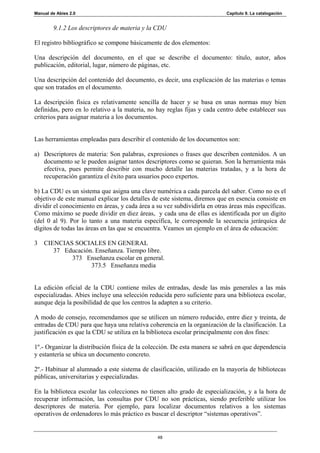 Manual de Abies 2.0                                                        Capítulo 9. La catalogación


        9.1.2 Los descriptores de materia y la CDU

El registro bibliográfico se compone básicamente de dos elementos:

Una descripción del documento, en el que se describe el documento: título, autor, años
publicación, editorial, lugar, número de páginas, etc.

Una descripción del contenido del documento, es decir, una explicación de las materias o temas
que son tratados en el documento.

La descripción física es relativamente sencilla de hacer y se basa en unas normas muy bien
definidas, pero en lo relativo a la materia, no hay reglas fijas y cada centro debe establecer sus
criterios para asignar materia a los documentos.


Las herramientas empleadas para describir el contenido de los documentos son:

a) Descriptores de materia: Son palabras, expresiones o frases que describen contenidos. A un
   documento se le pueden asignar tantos descriptores como se quieran. Son la herramienta más
   efectiva, pues permite describir con mucho detalle las materias tratadas, y a la hora de
   recuperación garantiza el éxito para usuarios poco expertos.

b) La CDU es un sistema que asigna una clave numérica a cada parcela del saber. Como no es el
objetivo de este manual explicar los detalles de este sistema, diremos que en esencia consiste en
dividir el conocimiento en áreas, y cada área a su vez subdividirla en otras áreas más específicas.
Como máximo se puede dividir en diez áreas, y cada una de ellas es identificada por un dígito
(del 0 al 9). Por lo tanto a una materia específica, le corresponde la secuencia jerárquica de
dígitos de todas las áreas en las que se encuentra. Veamos un ejemplo en el área de educación:

3 CIENCIAS SOCIALES EN GENERAL
     37 Educación. Enseñanza. Tiempo libre.
          373 Enseñanza escolar en general.
                 373.5 Enseñanza media


La edición oficial de la CDU contiene miles de entradas, desde las más generales a las más
especializadas. Abies incluye una selección reducida pero suficiente para una biblioteca escolar,
aunque deja la posibilidad de que los centros la adapten a su criterio.

A modo de consejo, recomendamos que se utilicen un número reducido, entre diez y treinta, de
entradas de CDU para que haya una relativa coherencia en la organización de la clasificación. La
justificación es que la CDU se utiliza en la biblioteca escolar principalmente con dos fines:

1º.- Organizar la distribución física de la colección. De esta manera se sabrá en que dependencia
y estantería se ubica un documento concreto.

2º.- Habituar al alumnado a este sistema de clasificación, utilizado en la mayoría de bibliotecas
públicas, universitarias y especializadas.

En la biblioteca escolar las colecciones no tienen alto grado de especialización, y a la hora de
recuperar información, las consultas por CDU no son prácticas, siendo preferible utilizar los
descriptores de materia. Por ejemplo, para localizar documentos relativos a los sistemas
operativos de ordenadores lo más práctico es buscar el descriptor “sistemas operativos”.


                                                48
 
