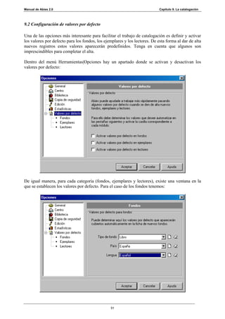 Manual de Abies 2.0                                                         Capítulo 9. La catalogación




9.2 Configuración de valores por defecto

Una de las opciones más interesante para facilitar el trabajo de catalogación es definir y activar
los valores por defecto para los fondos, los ejemplares y los lectores. De esta forma al dar de alta
nuevos registros estos valores aparecerán predefinidos. Tenga en cuenta que algunos son
imprescindibles para completar el alta.

Dentro del menú Herramientas|Opciones hay un apartado donde se activan y desactivan los
valores por defecto:




De igual manera, para cada categoría (fondos, ejemplares y lectores), existe una ventana en la
que se establecen los valores por defecto. Para el caso de los fondos tenemos:




                                                 51
 