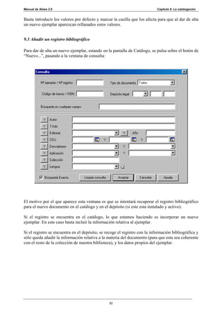 Manual de Abies 2.0                                                         Capítulo 9. La catalogación


Basta introducir los valores por defecto y marcar la casilla que los afecta para que al dar de alta
un nuevo ejemplar aparezcan rellanados estos valores.


9.3 Añadir un registro bibliográfico

Para dar de alta un nuevo ejemplar, estando en la pantalla de Catálogo, se pulsa sobre el botón de
“Nuevo...”, pasando a la ventana de consulta:




El motivo por el que aparece esta ventana es que se intentará recuperar el registro bibliográfico
para el nuevo documento en el catálogo y en el depósito (si este esta instalado y activo).

Si el registro se encuentra en el catálogo, lo que estamos haciendo es incorporar un nuevo
ejemplar. En este caso basta incluir la información relativa al ejemplar.

Si el registro se encuentra en el depósito, se recoge el registro con la información bibliográfica y
sólo queda añadir la información relativa a la materia del documento (para que esta sea coherente
con el resto de la colección de nuestra biblioteca), y los datos propios del ejemplar.




                                                 52
 