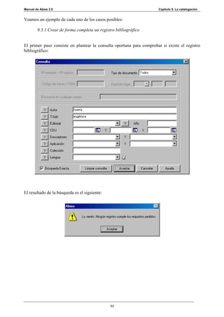 Manual de Abies 2.0                                                    Capítulo 9. La catalogación


Veamos un ejemplo de cada uno de los casos posibles:

        9.3.1 Crear de forma completa un registro bibliográfico


El primer paso consiste en plantear la consulta oportuna para comprobar si existe el registro
bibliográfico:




El resultado de la búsqueda es el siguiente:




                                               53
 