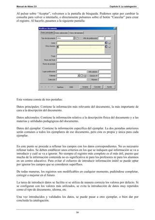 Manual de Abies 2.0                                                          Capítulo 9. La catalogación


Al pulsar sobre “Aceptar”, volvemos a la pantalla de búsqueda. Podemos optar por cambiar la
consulta para volver a intentarlo, o directamente pulsamos sobre el botón “Cancelar” para crear
el registro. Al hacerlo, pasamos a la siguiente pantalla:




Esta ventana consta de tres pestañas:

Datos principales: Contiene la información más relevante del documento, la más importante de
cara a la descripción del documento.

Datos adicionales: Contiene la información relativa a la descripción física del documento y a las
materias y utilidades pedagógicas del documento.

Datos del ejemplar: Contiene la información específica del ejemplar. La dos pestañas anteriores
serán comunes a todos los ejemplares de ese documento, pero esta es propia y única para cada
ejemplar.


En este punto se procede a rellenar los campos con los datos correspondientes. No es necesario
rellenar todos. Se deben establecer unos criterios en los que se indiquen qué información se va a
introducir y cuál se va a ignorar. No siempre el registro más completo es el más útil, puesto que
mucha de la información contenida no es significativa ni para los profesores ni para los alumnos
en un centro educativo. Para evitar el esfuerzo de introducir información inútil se puede optar
por ignorar los campos que se consideren superfluos.

De todas maneras, los registros son modificables en cualquier momento, pudiéndose completar,
corregir o mejorar en el futuro.

La tarea de introducir datos se facilita si se utiliza de manera correcta los valores por defecto. Si
se configuran con los valores más utilizados, se evita la introducción de datos muy repetidos
como el tipo de documento, idioma, etc.

Una vez introducidos y validados los datos, se puede pasar a otro ejemplar, o bien dar por
concluida la catalogación.


                                                 54
 