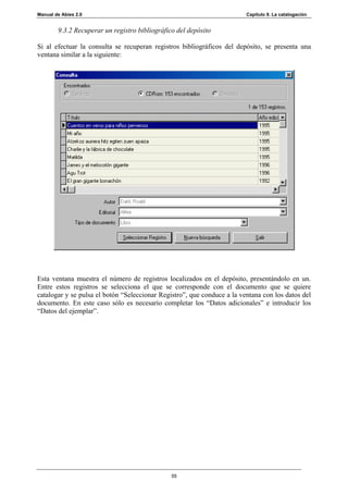 Manual de Abies 2.0                                                      Capítulo 9. La catalogación


        9.3.2 Recuperar un registro bibliográfico del depósito

Si al efectuar la consulta se recuperan registros bibliográficos del depósito, se presenta una
ventana similar a la siguiente:




Esta ventana muestra el número de registros localizados en el depósito, presentándolo en un.
Entre estos registros se selecciona el que se corresponde con el documento que se quiere
catalogar y se pulsa el botón “Seleccionar Registro”, que conduce a la ventana con los datos del
documento. En este caso sólo es necesario completar los “Datos adicionales” e introducir los
“Datos del ejemplar”.




                                                55
 