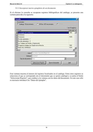 Manual de Abies 2.0                                                      Capítulo 9. La catalogación


        9.3.3 Incorporar nuevos ejemplares de un documento

Si al efectuar la consulta se recuperan registros bibliográficos del catálogo, se presenta una
ventana parecida a la siguiente:




Esta ventana muestra el número de registros localizados en el catálogo. Entre estos registros se
selecciona el que se corresponde con el documento que se quiere catalogar y se pulsa el botón
“Seleccionar Registro”, que conduce a la ventana con los datos del documento. En este caso sólo
es necesario introducir los “Datos del ejemplar”.




                                               56
 