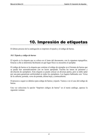 Manual de Abies 2.0                                                  Capítulo 10. Impresión de etiquetas




                        10. Impresión de etiquetas
El último proceso de la catalogación es imprimir el tejuelo y el código de barras.


10.1 Tejuelo y código de barras

El tejuelo es la etiqueta que se coloca en el lomo del documento, con la signatura topográfica.
Gracias a ella se determina fácilmente en qué lugar físico se encuentra el ejemplar.

El código de barras es la etiqueta que contiene el código de ejemplar en el formato de barras que
se puede leer automáticamente con un lector apropiado. Facilita las tareas de préstamo y
devolución de ejemplares. Esta etiqueta se puede colocar en diversas partes, pero se debe optar
por una para garantizan uniformidad en todos los ejemplares. Los lugares habituales son: Verso
de la cubierta, portada, verso de portada, última hoja y contracubierta.

El proceso a seguir es idéntico para código de barras y tejuelo. Vamos a ver el caso del código de
barras.

Una vez selecciona la opción “Imprimir códigos de barras” en el menú catálogo, aparece la
siguiente ventana:




                                                57
 