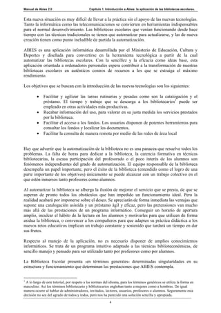 Manual de Abies 2.0                          Capítulo 1. Introducción a Abies: la aplicación de las bibliotecas escolares.


Esta nueva situación es muy difícil de llevar a la práctica sin el apoyo de las nuevas tecnologías.
Tanto la informática como las telecomunicaciones se convierten en herramientas indispensables
para el normal desenvolvimiento. Las bibliotecas escolares que venían funcionando desde hace
tiempo con las técnicas tradicionales se tienen que automatizar para actualizarse, y las de nueva
creación tienen como punto ineludible de partida la automatización.

ABIES es una aplicación informática desarrollada por el Ministerio de Educación, Cultura y
Deportes y diseñada para convertirse en la herramienta tecnológica a partir de la cual
automatizar las bibliotecas escolares. Con la sencillez y la eficacia como ideas base, esta
aplicación orientada a ordenadores personales espera contribuir a la transformación de nuestras
bibliotecas escolares en auténticos centros de recursos a los que se extraiga el máximo
rendimiento.

Los objetivos que se buscan con la introducción de las nuevas tecnologías son los siguientes:

         •   Facilitar y agilizar las tareas rutinarias y pesadas como son la catalogación y el
             préstamo. El tiempo y trabajo que se descarga a los bibliotecarios1 puede ser
             empleado en otras actividades más productivas.
         •   Recabar información del uso, para valorar en su justa medida los servicios prestados
             por la biblioteca.
         •   Facilitar el acceso a los fondos. Los usuarios disponen de potentes herramientas para
             consultar los fondos y localizar los documentos.
         •   Facilitar la consulta de manera remota por medio de las redes de área local


Hay que advertir que la automatización de la biblioteca no es una panacea que resuelve todos los
problemas. La falta de horas para dedicar a la biblioteca, la carencia formativa en técnicas
bibliotecarias, la escasa participación del profesorado o el poco interés de los alumnos son
fenómenos independientes del grado de automatización. El equipo responsable de la biblioteca
desempeña un papel importante, pero el éxito de la biblioteca (entendido como el logro de una
parte importante de los objetivos) únicamente se puede alcanzar con un trabajo colectivo en el
que estén inmersos tanto profesores como alumnos.

Al automatizar la biblioteca se alberga la ilusión de mejorar el servicio que se presta, de que se
superan de pronto todos los obstáculos que han impedido un funcionamiento ideal. Pero la
realidad acabará por imponerse sobre el deseo. Se apreciarán de forma inmediata las ventajas que
supone una catalogación asistida y un préstamo ágil y eficaz, pero las pretensiones van mucho
más allá de las prestaciones de un programa informático. Conseguir un horario de apertura
amplio, inculcar el hábito de la lectura en los alumnos y motivarles para que utilicen de forma
asidua la biblioteca, o convencer a los compañeros para que adapten su práctica didáctica a los
nuevos retos educativos implican un trabajo constante y sostenido que tardará un tiempo en dar
sus frutos.

Respecto al manejo de la aplicación, no es necesario disponer de amplios conocimientos
informáticos. Se trata de un programa intuitivo adaptado a las técnicas biblioteconómicas, de
sencillo manejo y pensado para ser utilizado tanto por profesores como por alumnos.

La Biblioteca Escolar presenta -en términos generales- determinadas singularidades en su
estructura y funcionamiento que determinan las prestaciones que ABIES contempla.


1
 A lo largo de este tutorial, por respeto a las normas del idioma, para los términos genéricos se utiliza la forma en
masculino. Así los términos bibliotecario y bibliotecarios engloban tanto a mujeres como a hombres. De igual
manera ocurre al hablar de administradores, invitados, lectores, usuarios, profesores o alumnos. Seguramente esta
decisión no sea del agrado de todos y todas, pero nos ha parecido una solución sencilla y apropiada.
                                                           4
 