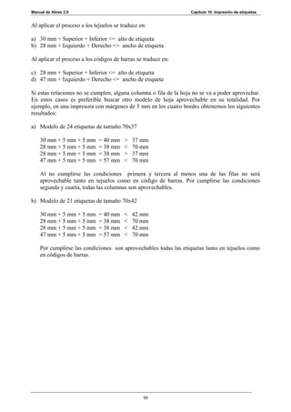 Manual de Abies 2.0                                               Capítulo 10. Impresión de etiquetas


Al aplicar el proceso a los tejuelos se traduce en:

a) 30 mm + Superior + Inferior <= alto de etiqueta
b) 28 mm + Izquierdo + Derecho <= ancho de etiqueta

Al aplicar el proceso a los códigos de barras se traduce en:

c) 28 mm + Superior + Inferior <= alto de etiqueta
d) 47 mm + Izquierdo + Derecho <= ancho de etiqueta

Si estas relaciones no se cumplen, alguna columna o fila de la hoja no se va a poder aprovechar.
En estos casos es preferible buscar otro modelo de hoja aprovechable en su totalidad. Por
ejemplo, en una impresora con márgenes de 5 mm en los cuatro bordes obtenemos los siguientes
resultados:

a) Modelo de 24 etiquetas de tamaño 70x37

    30 mm + 5 mm + 5 mm      = 40 mm     >   37 mm
    28 mm + 5 mm + 5 mm      = 38 mm     <   70 mm
    28 mm + 5 mm + 5 mm      = 38 mm     >   37 mm
    47 mm + 5 mm + 5 mm      = 57 mm     <   70 mm

    Al no cumplirse las condiciones primera y tercera al menos una de las filas no será
    aprovechable tanto en tejuelos como en código de barras. Por cumplirse las condiciones
    segunda y cuarta, todas las columnas son aprovechables.

b) Modelo de 21 etiquetas de tamaño 70x42

    30 mm + 5 mm + 5 mm      = 40 mm     <   42 mm
    28 mm + 5 mm + 5 mm      = 38 mm     <   70 mm
    28 mm + 5 mm + 5 mm      = 38 mm     <   42 mm
    47 mm + 5 mm + 5 mm      = 57 mm     <   70 mm

    Por cumplirse las condiciones son aprovechables todas las etiquetas tanto en tejuelos como
    en códigos de barras.




                                                 59
 