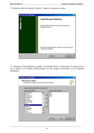 Manual de Abies 2.0                                               Capítulo 10. Impresión de etiquetas


2º.- Hacemos click en la opción “informe”. Aparece la siguiente ventana:




3º.- Pulsamos el botón siguiente, pasando a la pantalla donde se seleccionan los campos que se
van a incluir en el informe. Seleccionamos los tres campos relacionados con la signatura
topográfica:




                                              62
 