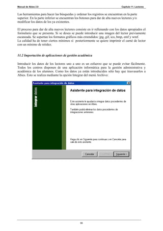 Manual de Abies 2.0                                                             Capítulo 11. Lectores


Las herramientas para hacer las búsquedas y ordenar los registros se encuentran en la parte
superior. En la parte inferior se encuentran los botones para dar de alta nuevos lectores y/o
modificar los datos de los ya existentes.

El proceso para dar de alta nuevos lectores consiste en ir rellenando con los datos apropiados el
formulario que se presenta. Si se desea se puede introducir una imagen del lector previamente
escaneada. Se soportan los formatos gráficos más extendidos: jpg, gif, ico, bmp, emf y wmf.
La calidad ha de tener ciertos mínimos si posteriormente se quiere imprimir el carné de lector
con un mínimo de nitidez.


11.2 Importación de aplicaciones de gestión académica

Introducir los datos de los lectores uno a uno es un esfuerzo que se puede evitar fácilmente.
Todos los centros disponen de una aplicación informática para la gestión administrativa y
académica de los alumnos. Como los datos ya están introducidos sólo hay que trasvasarlos a
Abies. Esto se realiza mediante la opción Integrar del menú Archivo:




                                                66
 