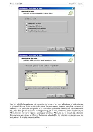Manual de Abies 2.0                                                           Capítulo 11. Lectores




Una vez elegida la opción de integrar datos de lectores, hay que seleccionar la aplicación de
origen desde la cual desea recuperar los datos. Se presenta una lista con las aplicaciones que se
soportan. Si su aplicación no aparece en la lista deberá ponerse en contacto con los responsables
de Abies, para que sea estudiada su integración y, en su caso, certificada como reconocida por
Abies. No será necesario esperar a una nueva versión de Abies, ya que el módulo de definición
de programas es externo al Abies y fácilmente actualizable. En principio Abies reconoce las
aplicaciones de gestión más extendidas.




                                               67
 