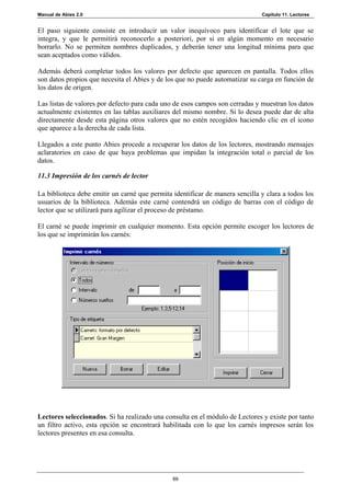 Manual de Abies 2.0                                                           Capítulo 11. Lectores


El paso siguiente consiste en introducir un valor inequívoco para identificar el lote que se
integra, y que le permitirá reconocerlo a posteriori, por si en algún momento en necesario
borrarlo. No se permiten nombres duplicados, y deberán tener una longitud mínima para que
sean aceptados como válidos.

Además deberá completar todos los valores por defecto que aparecen en pantalla. Todos ellos
son datos propios que necesita el Abies y de los que no puede automatizar su carga en función de
los datos de origen.

Las listas de valores por defecto para cada uno de esos campos son cerradas y muestran los datos
actualmente existentes en las tablas auxiliares del mismo nombre. Si lo desea puede dar de alta
directamente desde esta página otros valores que no estén recogidos haciendo clic en el icono
que aparece a la derecha de cada lista.

Llegados a este punto Abies procede a recuperar los datos de los lectores, mostrando mensajes
aclaratorios en caso de que haya problemas que impidan la integración total o parcial de los
datos.

11.3 Impresión de los carnés de lector

La biblioteca debe emitir un carné que permita identificar de manera sencilla y clara a todos los
usuarios de la biblioteca. Además este carné contendrá un código de barras con el código de
lector que se utilizará para agilizar el proceso de préstamo.

El carné se puede imprimir en cualquier momento. Esta opción permite escoger los lectores de
los que se imprimirán los carnés:




Lectores seleccionados. Si ha realizado una consulta en el módulo de Lectores y existe por tanto
un filtro activo, esta opción se encontrará habilitada con lo que los carnés impresos serán los
lectores presentes en esa consulta.




                                               69
 