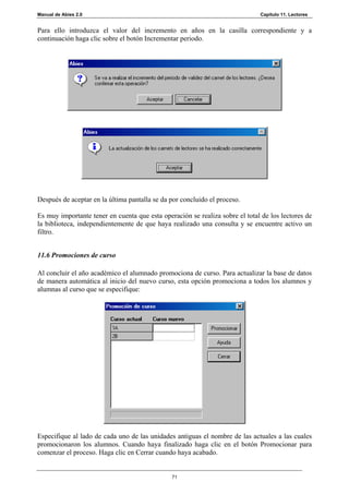 Manual de Abies 2.0                                                           Capítulo 11. Lectores


Para ello introduzca el valor del incremento en años en la casilla correspondiente y a
continuación haga clic sobre el botón Incrementar periodo.




Después de aceptar en la última pantalla se da por concluido el proceso.

Es muy importante tener en cuenta que esta operación se realiza sobre el total de los lectores de
la biblioteca, independientemente de que haya realizado una consulta y se encuentre activo un
filtro.


11.6 Promociones de curso

Al concluir el año académico el alumnado promociona de curso. Para actualizar la base de datos
de manera automática al inicio del nuevo curso, esta opción promociona a todos los alumnos y
alumnas al curso que se especifique:




Especifique al lado de cada uno de las unidades antiguas el nombre de las actuales a las cuales
promocionaron los alumnos. Cuando haya finalizado haga clic en el botón Promocionar para
comenzar el proceso. Haga clic en Cerrar cuando haya acabado.


                                               71
 