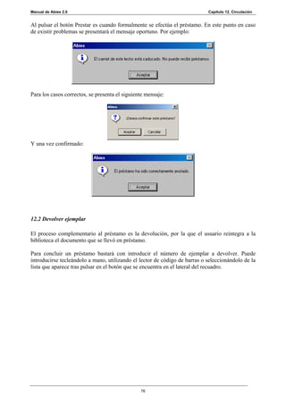 Manual de Abies 2.0                                                         Capítulo 12. Circulación


Al pulsar el botón Prestar es cuando formalmente se efectúa el préstamo. En este punto en caso
de existir problemas se presentará el mensaje oportuno. Por ejemplo:




Para los casos correctos, se presenta el siguiente mensaje:




Y una vez confirmado:




12.2 Devolver ejemplar

El proceso complementario al préstamo es la devolución, por la que el usuario reintegra a la
biblioteca el documento que se llevó en préstamo.

Para concluir un préstamo bastará con introducir el número de ejemplar a devolver. Puede
introducirse tecleándolo a mano, utilizando el lector de código de barras o seleccionándolo de la
lista que aparece tras pulsar en el botón que se encuentra en el lateral del recuadro.




                                                76
 