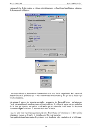 Manual de Abies 2.0                                                           Capítulo 12. Circulación


La nueva fecha de devolución se calcula automáticamente en función de la política de préstamos
definida para la biblioteca:




Una necesidad que se presenta con cierta frecuencia es la de anular un préstamo. Esta operación
permite anular un préstamo que se haya introducido erróneamente y del que no se desea dejar
constancia alguna.

Introduzca el número del ejemplar prestado y aparecerán los datos del lector y del ejemplar.
Puede introducirlo tecleándolo a mano, utilizando el lector de código de barras o seleccionándolo
de la lista que aparece tras pulsar en el botón que se encuentra en el lateral del recuadro.
Pulsando Aceptar se borrará el préstamo de la base de datos.

Hay que tener muy presente que para un préstamo desarrollado correctamente no se debe utilizar
esta opción cuando se devuelva el ejemplar, sino Devolver ejemplar.
Esta opción deshace la anotación de préstamo, pero sin afectar a las estadísticas de la biblioteca.



                                                78
 