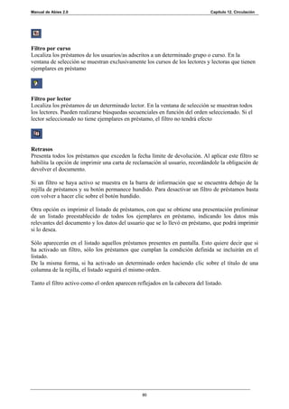 Manual de Abies 2.0                                                           Capítulo 12. Circulación




Filtro por curso
Localiza los préstamos de los usuarios/as adscritos a un determinado grupo o curso. En la
ventana de selección se muestran exclusivamente los cursos de los lectores y lectoras que tienen
ejemplares en préstamo




Filtro por lector
Localiza los préstamos de un determinado lector. En la ventana de selección se muestran todos
los lectores. Pueden realizarse búsquedas secuenciales en función del orden seleccionado. Si el
lector seleccionado no tiene ejemplares en préstamo, el filtro no tendrá efecto




Retrasos
Presenta todos los préstamos que exceden la fecha límite de devolución. Al aplicar este filtro se
habilita la opción de imprimir una carta de reclamación al usuario, recordándole la obligación de
devolver el documento.

Si un filtro se haya activo se muestra en la barra de información que se encuentra debajo de la
rejilla de préstamos y su botón permanece hundido. Para desactivar un filtro de préstamos basta
con volver a hacer clic sobre el botón hundido.

Otra opción es imprimir el listado de préstamos, con que se obtiene una presentación preliminar
de un listado preestablecido de todos los ejemplares en préstamo, indicando los datos más
relevantes del documento y los datos del usuario que se lo llevó en préstamo, que podrá imprimir
si lo desea.

Sólo aparecerán en el listado aquellos préstamos presentes en pantalla. Esto quiere decir que si
ha activado un filtro, sólo los préstamos que cumplan la condición definida se incluirán en el
listado.
De la misma forma, si ha activado un determinado orden haciendo clic sobre el título de una
columna de la rejilla, el listado seguirá el mismo orden.

Tanto el filtro activo como el orden aparecen reflejados en la cabecera del listado.




                                                80
 