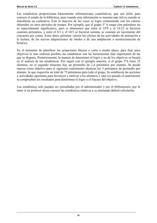 Manual de Abies 2.0                                                         Capítulo 13. Estadísticas


Las estadísticas proporcionan básicamente informaciones cuantitativas, que son útiles para
conocer el estado de la biblioteca, pero cuando esta información se muestra más útil es cuando se
transforma en cualitativa. Esto la mayoría de las veces se logra contrastando con los valores
obtenidos en otros periodos de tiempo. Por ejemplo, que el grupo 3º A tenga cien préstamos no
es especialmente significativo, pero si obtenemos que entre el 15/9 y el 19/12 se hicieron
cuarenta préstamos, y entre el 8/1 y el 10/3 se hicieron sesenta, se constata un incremento del
cincuenta por ciento. Estos datos permiten valorar los efectos de las actividades de animación a
la lectura, de las nuevas adquisiciones de fondos o de una ampliación o reestructuración de
horarios.

En el momento de planificar las actuaciones futuras a corto o medio plazo, para fijar unos
objetivos lo más realistas posibles las estadísticas son las herramientas más importantes de las
que se dispone. Posteriormente, la manera de determinar el logro o no de los objetivos se basará
en el análisis de las estadísticas. Por seguir con el ejemplo anterior, si el grupo 3ºA tiene 25
alumnos, en el segundo trimestre hay un promedio de 2,4 préstamos por alumno. Se puede
marcar como objetivo para el siguiente cuatrimestre alcanzar los 3 préstamos de promedio por
alumno, lo que requeriría un total de 75 préstamos para todo el grupo. Se establecen las acciones
y actividades oportunas para favorecer y motivar a los alumnos, y una vez pasado el cuatrimestre
se comprueban los resultados para determinar el logro o el fracaso del objetivo.

Las estadísticas sólo pueden ser consultadas por el administrador y por el bibliotecario, por lo
tanto si un profesor desea conocer las estadísticas relativas a su alumnado deberá solicitarlas.




                                               86
 