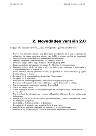 Manual de Abies 2.0                                                    Capítulo 2. Novedades versión 2.0




                             2. Novedades versión 2.0
Respecto a las anteriores versiones, Abies 2.0 incorpora las siguientes características:


-   Nuevos requerimientos mínimos que debe reunir el ordenador en el que se ejecutará la
    aplicación. La nueva estructura interna, más fiable y segura, implica un incremento
    importante en las características técnicas del sistema informático
-   Depósito actualizado con nuevos fondos del cdrom de REBECA
-   Desarrollo íntegro en tecnología de 32 bits (Win95-98, NT y 2000)
-   Funcionamiento en red local, con integración del OPAC en el mismo programa
-   Integridad referencial de los datos a nivel de fichero que garantizan la coherencia y
    consistencia lógica de la información
-   Nueva estructura de datos en formato Access, que garantiza una aplicación robusta y segura
    frente a fallos en el sistema
-   Incorporación de una ayuda rápida denominada Primeros pasos
-   Incorporación de un tutorial
-   Configuración de valores por defecto para los nuevos registros catalográficos
-   Nuevas posibilidades en la elaboración de listados a partir de consultas al catálogo
-   Nuevas prestaciones para realizar las copias de seguridad
-   Nuevo interfaz de usuario
-   Nuevo sistema de trasvase de datos para integrar los catálogos creados con la versión 1.1,
    1.1b y 1.1c
-   Nuevo sistema de integración de registros bibliográficos obtenidos de otras aplicaciones
    informáticas
-   Control de acceso por niveles de usuario que limitan el uso y control de la aplicación con el
    fin de mejorar la seguridad
-   Posibilidad de definir nuevos tipos de documentos
-   Incorporación de asistentes para la realización de diversas tareas
-   Consulta de los préstamos efectuados por un usuario a lo largo del tiempo
-   Consulta de los lectores que han sacado en préstamo un determinado documento




                                                 7
 