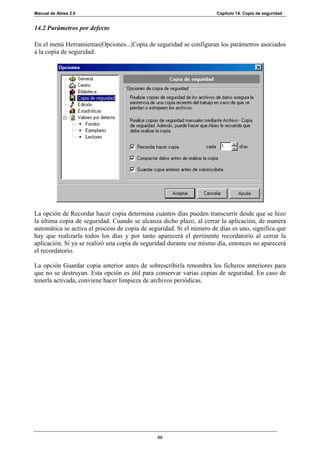 Manual de Abies 2.0                                                   Capítulo 14. Copia de seguridad


14.2 Parámetros por defecto

En el menú Herramientas|Opciones...|Copia de seguridad se configuran los parámetros asociados
a la copia de seguridad:




La opción de Recordar hacer copia determina cuántos días pueden transcurrir desde que se hizo
la última copia de seguridad. Cuando se alcanza dicho plazo, al cerrar la aplicación, de manera
automática se activa el proceso de copia de seguridad. Si el número de días es uno, significa que
hay que realizarla todos los días y por tanto aparecerá el pertinente recordatorio al cerrar la
aplicación. Si ya se realizó una copia de seguridad durante ese mismo día, entonces no aparecerá
el recordatorio.

La opción Guardar copia anterior antes de sobrescribirla renombra los ficheros anteriores para
que no se destruyan. Esta opción es útil para conservar varias copias de seguridad. En caso de
tenerla activada, conviene hacer limpieza de archivos periódicas.




                                               88
 