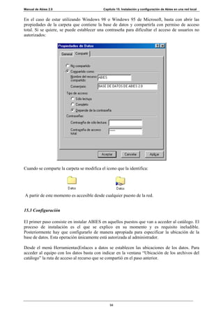 Manual de Abies 2.0                         Capítulo 15. Instalación y configuración de Abies en una red local


En el caso de estar utilizando Windows 98 o Windows 95 de Microsoft, basta con abrir las
propiedades de la carpeta que contiene la base de datos y compartirla con permiso de acceso
total. Si se quiere, se puede establecer una contraseña para dificultar el acceso de usuarios no
autorizados:




Cuando se comparte la carpeta se modifica el icono que la identifica:




A partir de este momento es accesible desde cualquier puesto de la red.


15.3 Configuración

El primer paso consiste en instalar ABIES en aquellos puestos que van a acceder al catálogo. El
proceso de instalación es el que se explico en su momento y es requisito ineludible.
Posteriormente hay que configurarlo de manera apropiada para especificar la ubicación de la
base de datos. Esta operación únicamente está autorizada al administrador.

Desde el menú Herramientas|Enlaces a datos se establecen las ubicaciones de los datos. Para
acceder al equipo con los datos basta con indicar en la ventana “Ubicación de los archivos del
catálogo” la ruta de acceso al recurso que se compartió en el paso anterior.




                                                94
 