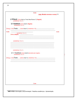 10 
__________________________ 
1 NBR 14724: Informação e documentação: Trabalhos acadêmicos - Apresentação 
3 cm 
(pág. Modelo anverso e verso) 11 
2 TÍTULO (fonte Arial ou Times New Roman 12, Negrito) 
(entrelinhas 1,5 x 1) 
2.1 Subtítulo (fonte Arial12, Negrito) 
(entrelinhas 1,5 x 1) 
(Parág. (1,25))Texto ..... (fonte Arial 12, entrelinhas 1,5)............................................ 
.................................................................................................................... 
3 cm ..................................................................... 2 cm 
(entrelinha 1,5 x 1) 
(4 cm, citação) .......................................... 
.............................................................................................................. 
.............................................................................................................. 
.............................................................................................................. 
(entrelinhas 1,5 x 1) 
........................................................................................................................................... 
.......................................................................................................................................... 
.......................................................................................................................................... 
.......................................................................................................................................... 
........................................................................................................................................... 
(entrelinhas 1,5 x 1) 
2.1.1 Subtítulo (fonte Arial12) (terciária sem negrito) 
(entrelinhas 1,5 x 1) 
(Parág. (1,25))Texto ..... ((fonte Arial 12, entrelinhas 1,5)................................................. 
......................................................................................................... 
.................................................................................................................... 
2 cm 
2 cm  
