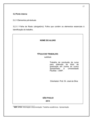 17 
3.2 Parte interna 
3.2.1 Elementos pré-textuais 
3.2.1.1 Folha de Rosto (obrigatório): Folha que contém os elementos essenciais à identificação do trabalho. 
__________________________ 
1 NBR 14724: Informação e documentação: Trabalhos acadêmicos - Apresentação 
NOME DO ALUNO 
TÍTULO DO TRABALHO: 
subtítulo 
Orientador: Prof. Dr. José da Silva 
SÃO PAULO 
2013 
Trabalho de conclusão de curso para obtenção do título de graduação em (nome do curso) apresentado à Universidade Paulista – UNIP. 
 