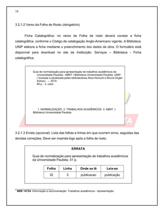 18 
3.2.1.2 Verso da Folha de Rosto (obrigatório) 
Ficha Catalográfica: no verso da Folha de rosto deverá constar a ficha catalográfica, conforme o Código de catalogação Anglo-Americano vigente. A Biblioteca 
UNIP elabora a ficha mediante o preenchimento dos dados da obra. O formulário está disponível para download no site da Instituição: Serviços – Biblioteca - Ficha catalográfica. 
3.2.1.3 Errata (opcional): Lista das folhas e linhas em que ocorrem erros, seguidas das devidas correções. Deve ser inserida logo após a folha de rosto. 
__________________________ 
1 NBR 14724: Informação e documentação: Trabalhos acadêmicos - Apresentação 
Guia de normalização para apresentação de trabalhos acadêmicos da 
Universidade Paulista : ABNT / Biblioteca Universidade Paulista, UNIP. / revisada e atualizada pelas bibliotecárias Alice Horiuchi e Bruna Orgler Schiavi. – 2014. 
49 p. : il. color. 
1. NORMALIZAÇÃO. 2. TRABALHOS ACADÊMICOS. 3. ABNT. I. Biblioteca Universidade Paulista. 
ERRATA 
Guia de normalização para apresentação de trabalhos acadêmicos da Universidade Paulista. 51 p. 
Folha 
Linha 
Onde se lê 
Leia-se 
32 
3 
publicacao 
publicação 
 