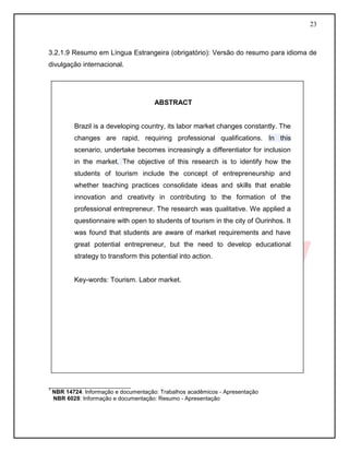 23 
3.2.1.9 Resumo em Língua Estrangeira (obrigatório): Versão do resumo para idioma de divulgação internacional. 
COLOCAR MODELO DE ABSTRACT 
__________________________ 
1 NBR 14724: Informação e documentação: Trabalhos acadêmicos - Apresentação 
NBR 6028: Informação e documentação: Resumo - Apresentação 
ABSTRACT 
Brazil is a developing country, its labor market changes constantly. The changes are rapid, requiring professional qualifications. In this scenario, undertake becomes increasingly a differentiator for inclusion in the market. The objective of this research is to identify how the students of tourism include the concept of entrepreneurship and whether teaching practices consolidate ideas and skills that enable innovation and creativity in contributing to the formation of the professional entrepreneur. The research was qualitative. We applied a questionnaire with open to students of tourism in the city of Ourinhos. It was found that students are aware of market requirements and have great potential entrepreneur, but the need to develop educational strategy to transform this potential into action. 
Key-words: Tourism. Labor market. 
 