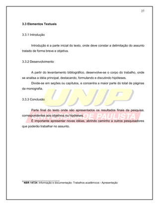27 
3.3 Elementos Textuais 
3.3.1 Introdução 
Introdução é a parte inicial do texto, onde deve constar a delimitação do assunto tratado de forma breve e objetiva. 
3.3.2 Desenvolvimento 
A partir do levantamento bibliográfico, desenvolve-se o corpo do trabalho, onde se analisa a idéia principal, destacando, formulando e discutindo hipóteses. 
Divide-se em seções ou capítulos, e concentra a maior parte do total de páginas da monografia. 
3.3.3 Conclusão 
Parte final do texto onde são apresentados os resultados finais da pesquisa, correspondentes aos objetivos ou hipóteses. 
É importante apresentar novas idéias, abrindo caminho a outros pesquisadores que poderão trabalhar no assunto. 
__________________________ 
1 NBR 14724: Informação e documentação: Trabalhos acadêmicos - Apresentação  
