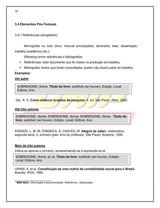 28 
3.4 Elementos Pós-Textuais 
3.4.1 Referências (obrigatório) 
Monografia no todo (livro, manual enciclopédia, dicionário, tese, dissertação, trabalho acadêmico etc.). 
Diferença entre referências e bibliografias: 
 Referências: todo documento que foi citado na produção do trabalho; 
 Bibliografia: textos que foram consultados, porém não fazem parte do trabalho. 
Exemplos: 
Um autor 
GIL, A. C. Como elaborar projetos de pesquisa. 4. ed. São Paulo: Atlas, 2002. 
Até três autores 
PASSOS, L. M. M; FONSECA, A; CHAVES, M. Alegria de saber: matemática, segunda série, 2, primeiro grau: livro do professor. São Paulo: Scipione, 1995. 
Mais de três autores 
Indica-se apenas o primeiro, acrescentando-se a expressão et al. 
URANI, A. et al. Constituição de uma matriz de contabilidade social para o Brasil. Brasília: IPEA, 1994. 
_________________________ 
2 NBR 6023: informação e documentação: Referência - Elaboração 
SOBRENOME, Nome. Título do livro: subtítulo (se houver). Edição. Local: Editora, Ano. SOBRENOME, Nome; SOBRENOME, Nome; SOBRENOME, Nome. Título do livro: subtítulo (se houver). Edição. Local: Editora, Ano. SOBRENOME, Nome. et. al. Título do livro: subtítulo (se houver). Edição. Local: Editora, Ano.  