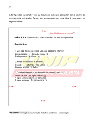 34 
3.4.2 Apêndice (opcional): Texto ou documento elaborado pelo autor, com o objetivo de complementar o trabalho. Devem ser apresentados em uma folha à parte como da seguinte forma: 
___________________ 
¹ NBR 14724: Informação e documentação: Trabalhos acadêmicos - Apresentação 
3 cm 
(pág. Modelo anverso e verso) 11 
APÊNDICE A - Questionário usado na coleta de dados da pesquisa 
Questionário: 
1. Que tipo de conexão você usa para acessar a internet? 
Linha discada ( ) Conexão rápida ( ) 
Rede governo ( ) Outra ( ) 
2. Onde você acessa a internet? 
Casa ( ) Trabalho ( ) loja virtual ( ) 
Casa de amigos ( ) Outro: ______ 
3.Com que freqüência você lê notícias no computador? 
Todos os dias ( ) 5 x por semana ( ) 
4 x por semana ( ) 2 x por semana ( ) 
3 x por semana( ) 1 x por semana ( ) 
3 cm 2 cm 
2 cm 
 