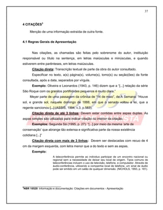 37 
4 CITAÇÕES3 
Menção de uma informação extraída de outra fonte. 
4.1 Regras Gerais de Apresentação 
Nas citações, as chamadas são feitas pelo sobrenome do autor, instituição responsável ou título na sentença, em letras maiúsculas e minúsculas, e quando estiverem entre parênteses, em letras maiúsculas. 
Citação direta: Transcrição textual de parte da obra do autor consultado. 
Especificar no texto, a(s) página(s), volume(s), tomo(s) ou seção(ões) da fonte consultada, após a data, separados por vírgula. 
Exemplo: Oliveira e Leonardos (1943, p. 146) dizem que a “[...] relação da série São Roque com os granitos portifiróides pequenos é muito clara.” 
Meyer parte de uma passagem da crônica de “14 de maio”, de A Semana: “Houve sol, e grande sol, naquele domingo de 1888, em que o senado voltou a lei, que a regente sancionou [...] (ASSIS, 1994, v.3, p.583). 
Citação direta de até 3 linhas: Devem estar contidas entre aspas duplas. As aspas simples são utilizadas para indicar citação no interior da citação. 
Exemplos: Segunda Sá (1995, p. 27): “[...] por meio da mesma „arte de conservação‟ que abrange tão extensa e significativa parte da nossa existência cotidiana [...]” 
Citação direta com mais de 3 linhas: Devem ser destacadas com recuo de 4 cm da margem esquerda, com letra menor que a do texto e sem as aspas. 
Exemplo: 
A teleconferência permite ao individuo participar de um encontro nacional ou regional sem a necessidade de deixar seu local de origem. Tipos comuns de teleconferências incluem o uso da televisão, telefone, e computador. Através de áudio-conferência, utilizando a companhia local de telefone, um sinal de áudio pode ser emitido em um salão de qualquer dimensão. (NICHOLS, 1993, p. 181). 
__________________________ 3NBR 10520: Informação e documentação: Citações em documentos - Apresentação  