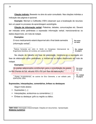 38 
Citação indireta: Baseado na obra do autor consultado. Nas citações indiretas a indicação das páginas é opcional. 
Exemplo: Merriam e Caffarella (1991) observam que a localização de recursos tem um papel no processo de aprendizagem autodirigida. 
Citação de informação verbal: Palestras, debates, comunicações etc. Deverá ser indicada entre parênteses a expressão informação verbal, mencionando-se os dados disponíveis, em nota de rodapé. 
Exemplos: 
O novo medicamento estará disponível até o final deste semestre 
(informação verbal)1. 
__________________ 
1Noticia fornecida por John A. Smith no Congresso Internacional de Engenharia Genética, em Londres, em outubro de 2001. 
Na citação de trabalho em fase de elaboração, menciona-se a expressão em fase de elaboração entre parênteses, e indicam-se os dados disponíveis em nota de rodapé. 
Exemplos: 
Os poetas selecionados contribuíram para a consolidação da poesia no Rio Grande do Sul, séculos XIX e XX (em fase de elaboração) 1. 
__________________ 
1 Poetas rio-grandenses, de autoria de Elvo Clemente, a ser editado pela EDIPUCRS, 2002. 
Supressões, interpolações, comentários, ênfase ou destaques 
Seguir modo abaixo: 
 Supressões: [...] 
 Interpolações, acréscimos ou comentários: [ ] 
 Ênfase ou destaque: grifo ou negrito ou itálico. 
__________________________ 3NBR 10520: Informação e documentação: Citações em documentos - Apresentação 
Sistema numérico 
No rodapé da página 
No corpo do texto 
No rodapé da página 
No corpo do texto  