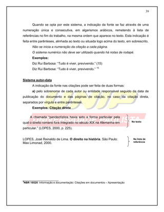 39 
Quando se opta por este sistema, a indicação da fonte se faz através de uma numeração única e consecutiva, em algarismos arábicos, remetendo à lista de referências no fim do trabalho, na mesma ordem que aparece no texto. Esta indicação é feita entre parênteses, alinhada ao texto ou situada logo acima do texto, em sobrescrito. 
Não se inicia a numeração da citação a cada página. 
O sistema numérico não deve ser utilizado quando há notas de rodapé. 
Exemplos: 
Diz Rui Barbosa: “Tudo é viver, previvendo.” (15) 
Diz Rui Barbosa: “Tudo é viver, previvendo.” 15 
Sistema autor-data 
A indicação da fonte nas citações pode ser feita de duas formas: 
a) pelo sobrenome de cada autor ou entidade responsável seguido da data de publicação do documento e das páginas de citação, no caso da citação direta, separados por vírgula e entre parênteses. 
Exemplos: Citação direta 
A chamada “pandectística havia sido a forma particular pela qual o direito romano fora integrado no século XIX na Alemanha em particular.” (LOPES, 2000, p. 225). 
LOPES, José Reinaldo de Lima. O direito na história. São Paulo: 
Max Limonad, 2000. 
________________________ 3NBR 10520: Informação e documentação: Citações em documentos – Apresentação 
Na lista de referência 
No texto  