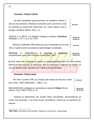 40 
Exemplos: Citação indireta 
De fato semelhante equacionamento do problema conteria o risco de se considerar a literatura meramente como uma fonte a mais de conteúdo já previamente disponíveis, em outros lugares, para a teologia. (JOSSUA; METZ, 1976, p. 3). 
JOSSUA, J. P.; METZ, J. B. Editorial: Teologia e Literatura. Concilium, Petrópolis, v.115, n. 5, p. 2-5, 1976. 
Merriam e Caffarella (1991) observam que a localização de recursos 
tem um papel crucial no processo de aprendizagem autodirigida. 
MERRIAM, S.; CAFFARELLA, R. Learning in adulthood: comprehensive guide. San Francisco:Jossey-Bass, 1991. 
b) Para obras sem indicação de autoria ou responsabilidade deve ser pela primeira palavra do título seguida de reticências, data de publicação e página(s) da citação, no caso de citação direta, separados por vírgula e entre parênteses. 
Exemplos: Citação direta 
“Em Nova Londrina (PR), as crianças são levada às lavouras a partir dos 5 anos.” (NOS CANAVIAIS..., 1995, p. 12). 
NOS CANAVIAIS, mutilação em vez de lazer e escola. O Globo, Rio de 
Janeiro, 16 jul. 1995. O País, p. 12. 
Quando os sobrenomes dos autores forem coincidentes, acrescentam-se as iniciais dos prenomes, e se ainda houver coincidência, indicam-se os prenomes por extenso. 
__________________________ 3NBR 10520: Informação e documentação: Citações em documentos – Apresentação 
No texto 
Na lista de referências 
Na lista de referências 
No texto 
No texto 
Na lista de referência  