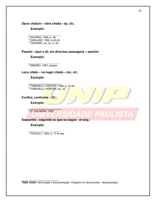 43 
Opus citatum – obra citada - op. cit.; 
Exemplo: 
___________________ 
8 ADORNO, 1996, p. 38. 
9 GARLAND, 1990, p.42-43. 
10 ADORNO, op. cit., p. 40. 
Passim - aqui e ali, em diversas passagens – passim; 
Exemplo: 
___________________ 
5 RIBEIRO, 1997, passim. 
Loco citato – no lugar citado – loc. cit.; 
Exemplo: 
___________________ 
4 TOMASELLI; PORTER, 1992, p. 33-46. 
5 TOMASELLI; PORTER, loc. cit. 
Confira, confronte – Cf.; 
Exemplo: 
___________________ 
3 Cf. CALDEIRA, 1992. 
Sequentia - seguinte ou que se segue - et seq.; 
Exemplo: 
___________________ 
7 FOCAULT, 1994, p. 17 et seq. 
__________________________ 3NBR 10520: Informação e documentação: Citações em documentos - Apresentação  