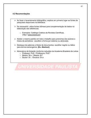 45 
4.2 Recomendações 
 Ao fazer o levantamento bibliográfico, explore em primeiro lugar as fontes de pesquisas disponíveis na biblioteca. 
 Se necessário, utilize fontes idôneas para complementação de dados na elaboração das referências. 
o Exemplos: Catálogo Coletivo de Revistas Científicas. 
(http:// www.bireme.br) 
 Adotar o mesmo padrão em todo o trabalho para prenomes dos autores e títulos de periódicos : escolher a forma por extenso ou abreviado. 
 Destaque de palavras e títulos de documentos: escolher negrito ou itálico para termos estrangeiros. (Ex. Abstract) 
 Abreviatura de titulação conforme reduções da Academia Brasileira de Letras 
o Professor: Prof. / Professora: Prof.ª 
o Mestre: M.e / Mestra: M.ª 
o Doutor: Dr. / Doutora: Dr.a  