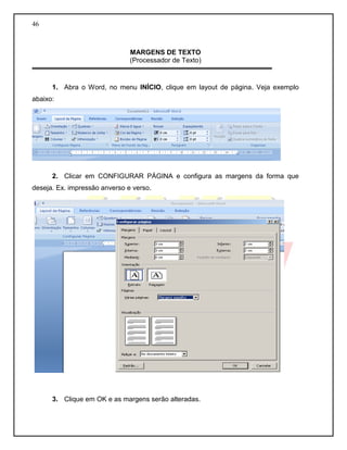46 
MARGENS DE TEXTO 
(Processador de Texto) 
1. Abra o Word, no menu INÍCIO, clique em layout de página. Veja exemplo abaixo: 
2. Clicar em CONFIGURAR PÁGINA e configura as margens da forma que deseja. Ex. impressão anverso e verso. 
3. Clique em OK e as margens serão alteradas.  