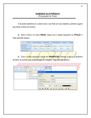 47 
SUMÁRIO ELETRÔNICO 
(Processador de Texto) 
O Sumário eletrônico é o último item a ser feito em seu trabalho, portanto sugere que deixe a folha em branco. 
4. Abra o Word, no menu INÍCIO, clique com o botão esquerdo no TÍTULO 1. Veja exemplo abaixo: 
5. Com o botão esquerdo clique em MODIFICAR, formate o tipo e o tamanho da letra, de acordo com a formatação do trabalho. Veja exemplo abaixo: 
 
