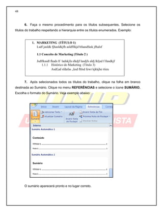 48 
6. Faça o mesmo procedimento para os títulos subsequentes. Selecione os títulos do trabalho respeitando a hierarquia entre os títulos enumerados. Exemplo: 
7. Após selecionados todos os títulos do trabalho, clique na folha em branco destinada ao Sumário. Clique no menu REFERÊNCIAS e selecione o ícone SUMÁRIO. Escolha o formato do Sumário. Veja exemplo abaixo: 
O sumário aparecerá pronto e no lugar correto. 
1. MARKETING (TÍTULO 1) 
Lsdf jasldk fjhasldkjfh asldfllkjd hfaasdfask jfhalsf 
1.1 Conceito de Marketing (Título 2 ) 
Jsdlfkasdl fkads lf ladskjfa slkdjf lasdjfs aldj lkljsd f llasdkjf 
1.1.1 Histórico do Marketing (Título 3) 
Asdf,ad sfdafas ,,ksd fhlsd fewr kjkkjhe rtieu  