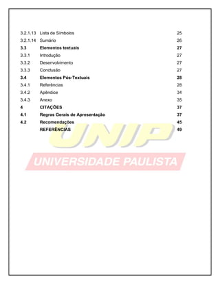 3.2.1.13 
Lista de Símbolos 
25 
3.2.1.14 
Sumário 
26 
3.3 
Elementos textuais 
27 
3.3.1 
Introdução 
27 
3.3.2 
Desenvolvimento 
27 
3.3.3 
Conclusão 
27 
3.4 
Elementos Pós-Textuais 
28 
3.4.1 
Referências 
28 
3.4.2 
Apêndice 
34 
3.4.3 
Anexo 
35 
4 
CITAÇÕES 
37 
4.1 
Regras Gerais de Apresentação 
37 
4.2 
Recomendações 
45 
REFERÊNCIAS 
49 
 