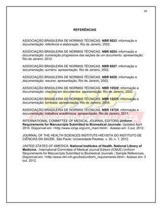 49 
REFERÊNCIAS 
ASSOCIAÇÃO BRASILEIRA DE NORMAS TÉCNICAS. NBR 6023: informação e documentação: referência e elaboração. Rio de Janeiro, 2002. 
ASSOCIAÇÃO BRASILEIRA DE NORMAS TÉCNICAS. NBR 6024: informação e 
documentação: numeração progressiva das seções de um documento: apresentação. Rio de Janeiro, 2012. 
ASSOCIAÇÃO BRASILEIRA DE NORMAS TÉCNICAS. NBR 6027: informação e 
documentação: sumário: apresentação. Rio de Janeiro, 2002. 
ASSOCIAÇÃO BRASILEIRA DE NORMAS TÉCNICAS. NBR 6028: informação e 
documentação: resumo: apresentação. Rio de Janeiro, 2003. 
ASSOCIAÇÃO BRASILEIRA DE NORMAS TÉCNICAS. NBR 10520: informação e documentação: citações em documentos: apresentação. Rio de Janeiro, 2002. 
ASSOCIAÇÃO BRASILEIRA DE NORMAS TÉCNICAS. NBR 12225: informação e documentação: lombada: apresentação. Rio de Janeiro, 2004. 
ASSOCIAÇÃO BRASILEIRA DE NORMAS TÉCNICAS. NBR 14724: informação e documentação: trabalhos acadêmicos: apresentação. Rio de Janeiro, 2011. 
INTERNATIONAL COMMITTEE OF MEDICAL JOURNAL EDITORS.Uniform Requirements for Manuscripts Submitted to Biomedical Journals: Updated April 2010. Disponível em: <http://www.icmje.org/urm_main.html>. Acesso em: 3 out. 2012. 
JOURNAL OF THE HEALTH SCIENCES INSTITUTE=REVISTA DO INSTITUTO DE CIÊNCIAS DA SAÚDE. São Paulo: Universidade Paulista, v. 30, n. 1, 2012. 
UNITED STATES OF AMERICA. National Institutes of Health. National Library of Medicine. International Committee of Medical Journal Editors (ICMJE) Uniform Requirements for Manuscripts Submitted to Biomedical Journals : Sample References. Disponível em: <http://www.nlm.nih.gov/bsd/uniform_requirements.html>. Acesso em: 3 out. 2012. 
